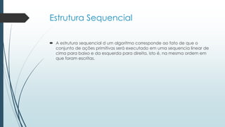 Estrutura Sequencial
 A estrutura sequencial d um algoritmo corresponde ao fato de que o
conjunto de ações primitivas será executado em uma sequencia linear de
cima para baixo e da esquerda para direita, isto é, na mesma ordem em
que foram escritas.
 