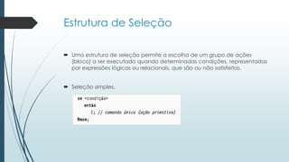 Estrutura de Seleção
 Uma estrutura de seleção permite a escolha de um grupo de ações
(bloco) a ser executado quando determinadas condições, representadas
por expressões lógicas ou relacionais, que são ou não satisfeitas.
 Seleção simples.
 