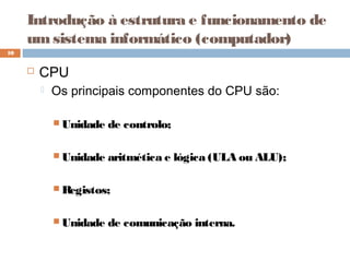 Introdução à estrutura e funcionamento de
umsistema informático (computador)
 CPU
 Os principais componentes do CPU são:
 Unidade de controlo;
 Unidade aritmética e lógica (ULA ou ALU);
 Registos;
 Unidade de comunicação interna.
10
 