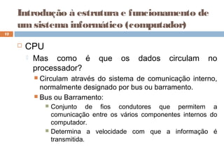 Introdução à estrutura e funcionamento de
umsistema informático (computador)
 CPU
 Mas como é que os dados circulam no
processador?
 Circulam através do sistema de comunicação interno,
normalmente designado por bus ou barramento.
 Bus ou Barramento:
 Conjunto de fios condutores que permitem a
comunicação entre os vários componentes internos do
computador.
 Determina a velocidade com que a informação é
transmitida.
12
 