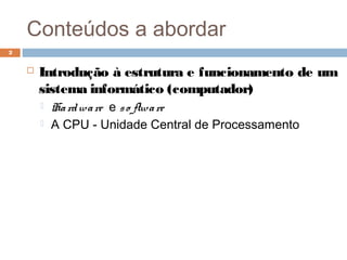 Conteúdos a abordar
 Introdução à estrutura e funcionamento de um
sistema informático (computador)
 Hardware e so ftware
 A CPU - Unidade Central de Processamento
2
 