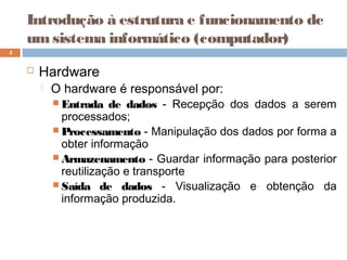 Introdução à estrutura e funcionamento de
umsistema informático (computador)
 Hardware
 O hardware é responsável por:
 Entrada de dados - Recepção dos dados a serem
processados;
 Processamento - Manipulação dos dados por forma a
obter informação
 Armazenamento - Guardar informação para posterior
reutilização e transporte
 Saída de dados - Visualização e obtenção da
informação produzida.
4
 