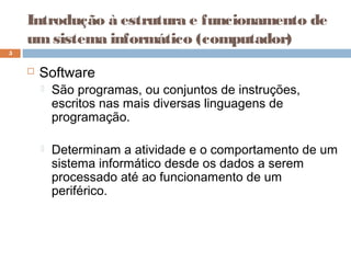 Introdução à estrutura e funcionamento de
umsistema informático (computador)
 Software
 São programas, ou conjuntos de instruções,
escritos nas mais diversas linguagens de
programação.
 Determinam a atividade e o comportamento de um
sistema informático desde os dados a serem
processado até ao funcionamento de um
periférico.
5
 