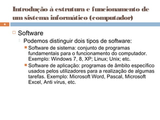 Introdução à estrutura e funcionamento de
umsistema informático (computador)
 Software
 Podemos distinguir dois tipos de software:
 Software de sistema: conjunto de programas
fundamentais para o funcionamento do computador.
Exemplo: Windows 7, 8, XP; Linux; Unix; etc.
 Software de aplicação: programas de âmbito específico
usados pelos utilizadores para a realização de algumas
tarefas. Exemplo: Microsoft Word, Pascal, Microsoft
Excel, Anti vírus, etc.
6
 