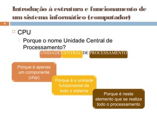 Introdução à estrutura e funcionamento de
umsistema informático (computador)
 CPU
 Porque o nome Unidade Central de
Processamento?
9
UNIDADE CENTRAL DE PROCESSAMENTO
Porque é apenas
um componente
(chip)
Porque é a unidade
fundamental de
todo o sistema
Porque é neste
elemento que se realiza
todo o processamento
 