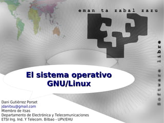 El sistema operativo
                   GNU/Linux

Dani Gutiérrez Porset
jdanitxu@gmail.com
Miembro de itsas
Departamento de Electrónica y Telecomunicaciones
ETSI Ing. Ind. Y Telecom. Bilbao - UPV/EHU
 