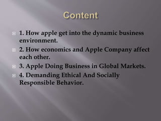  1. How apple get into the dynamic business
environment.
 2. How economics and Apple Company affect
each other.
 3. Apple Doing Business in Global Markets.
 4. Demanding Ethical And Socially
Responsible Behavior.
 