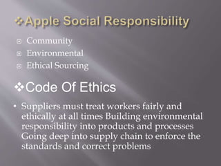  Community
 Environmental
 Ethical Sourcing
Code Of Ethics
• Suppliers must treat workers fairly and
ethically at all times Building environmental
responsibility into products and processes
Going deep into supply chain to enforce the
standards and correct problems
 
