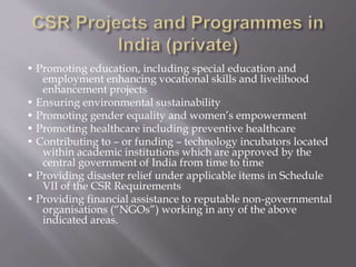 • Promoting education, including special education and
employment enhancing vocational skills and livelihood
enhancement projects
• Ensuring environmental sustainability
• Promoting gender equality and women’s empowerment
• Promoting healthcare including preventive healthcare
• Contributing to – or funding – technology incubators located
within academic institutions which are approved by the
central government of India from time to time
• Providing disaster relief under applicable items in Schedule
VII of the CSR Requirements
• Providing financial assistance to reputable non-governmental
organisations (“NGOs”) working in any of the above
indicated areas.
 