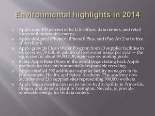  Apple runs 100 percent of its U.S. offices, data centers, and retail
stores with renewable energy.
 Apple designed iPhone 6, iPhone 6 Plus, and iPad Air 2 to be free
of beryllium.
 Apple grew its Clean Water Program from 13 supplier facilities to
49, covering 59 billion gallons of freshwater usage per year — the
equivalent of about 89,000 Olympic-size swimming pools.
 Every Apple Retail Store in the world began taking back Apple
products for free, environmentally responsible recycling.
 Apple enrolled 392 additional supplier facility managers in its
Environment, Health, and Safety Academy. The academy now
includes over 216 supplier sites representing 900,000 workers.
 Apple began construction on its micro-hydro facility in Prineville,
Oregon, and its solar plant in Yerington, Nevada, to provide
renewable energy for its data centers.
 