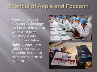  Three workers at
Foxconn Technology
Co Ltd died in a blast
when dust from
polishing iPads
ignited, and labor
rights groups have
said 18 workers at
Foxconn sites killed
themselves, or tried
to, in 2010.
 