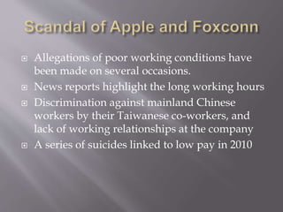  Allegations of poor working conditions have
been made on several occasions.
 News reports highlight the long working hours
 Discrimination against mainland Chinese
workers by their Taiwanese co-workers, and
lack of working relationships at the company
 A series of suicides linked to low pay in 2010
 