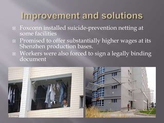  Foxconn installed suicide-prevention netting at
some facilities
 Promised to offer substantially higher wages at its
Shenzhen production bases.
 Workers were also forced to sign a legally binding
document
 