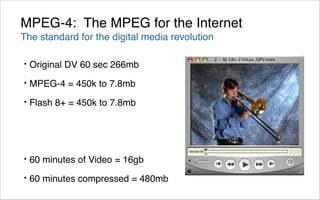 MPEG-4: The MPEG for the Internet
The standard for the digital media revolution

•   Original DV 60 sec 266mb
•   MPEG-4 = 450k to 7.8mb
•   Flash 8+ = 450k to 7.8mb




•   60 minutes of Video = 16gb
•   60 minutes compressed = 480mb
 