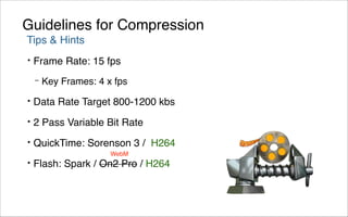 Guidelines for Compression
Tips & Hints
•   Frame Rate: 15 fps
    –   Key Frames: 4 x fps
•   Data Rate Target 800-1200 kbs
•   2 Pass Variable Bit Rate
•   QuickTime: Sorenson 3 / H264
                       WebM
•   Flash: Spark / On2 Pro / H264
 