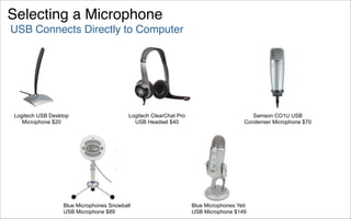 Selecting a Microphone
USB Connects Directly to Computer




Logitech USB Desktop                      Logitech ClearChat Pro                          Samson CO1U USB
   Microphone $20                           USB Headset $40                            Condenser Microphone $70




                  Blue Microphones Snowball                        Blue Microphones Yeti
                  USB Microphone $89                               USB Microphone $149
 
