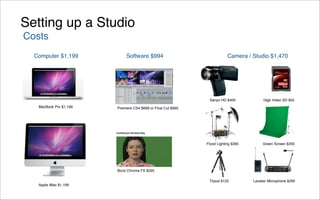 Setting up a Studio
Costs
  Computer $1,199            Software $994                                Camera / Studio $1,470




                                                               Sanyo HD $400             16gb Video SD $55
   MacBook Pro $1,199   Premiere CS4 $699 or Final Cut $995




                                                              Flood Lighting $395        Green Screen $200




                        Boris Chroma FX $295

                                                               Tripod $125          Lavalier Microphone $295
   Apple iMac $1,199
 
