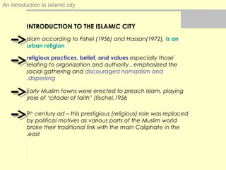 An introduction to Islamic city
INTRODUCTION TO THE ISLAMIC CITY
Islam according to Fishel (1956) and Hassan(1972), is an
urban religion
ًreligious practices, belief, and values especially those
relating to organization and authority , emphasized the
social gathering and discouraged nomadism and
dispersing.
Early Muslim towns were erected to preach Islam, playing
role of ‘citadel of faith” (fischel,1956(
9th
century ad – this prestigious (religious) role was replaced
by political motives as various parts of the Muslim world
broke their traditional link with the main Caliphate in the
east.
 