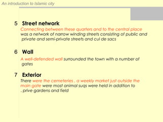 An introduction to Islamic city
Street network
Connecting between these quarters and to the central place
was a network of narrow winding streets consisting of public and
private and semi-private streets and cul de sacs
Wall
A well-defended wall surrounded the town with a number of
gates
Exterior
There were the cemeteries , a weekly market just outside the
main gate were most animal suqs were held in addition to
prive gardens and field.
5
6
7
 