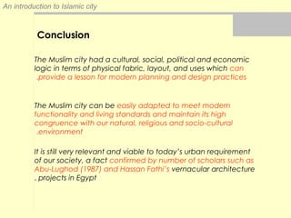 An introduction to Islamic city
Conclusion
The Muslim city had a cultural, social, political and economic
logic in terms of physical fabric, layout, and uses which can
provide a lesson for modern planning and design practices.
The Muslim city can be easily adapted to meet modern
functionality and living standards and maintain its high
congruence with our natural, religious and socio-cultural
environment.
It is still very relevant and viable to today’s urban requirement
of our society, a fact confirmed by number of scholars such as
Abu-Lughod (1987) and Hassan Fathi’s vernacular architecture
projects in Egypt.
 