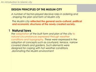 An introduction to Islamic city
A number of factors played decisive roles in ordering and
shaping the plan and form of Muslim city.
DESIGN PRINCIPLES OF THE MUSLIM CITY
The Muslim city reflected the general socio-cultural, political
and economic structures of the newly created society.
1 Natural laws
the adaptation of the built form and plan of the city to
natural circumstances expressed through weather
conditions and topography. These were expressed in the
adoption of concepts such as courtyard, terrace, narrow
covered streets and gardens. Such elements were
designed for coping with hot weather conditions
dominating the Muslim environment.
 