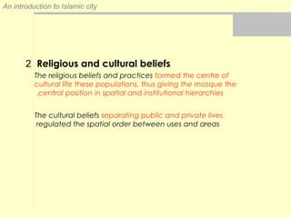 An introduction to Islamic city
2 Religious and cultural beliefs
The religious beliefs and practices formed the centre of
cultural life these populations, thus giving the mosque the
central position in spatial and institutional hierarchies.
The cultural beliefs separating public and private lives
regulated the spatial order between uses and areas
 