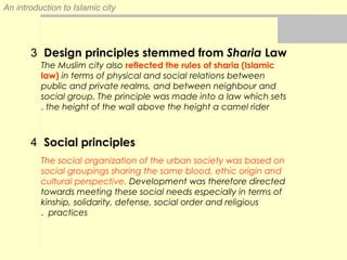 An introduction to Islamic city
3 Design principles stemmed from Sharia Law
4 Social principles
The Muslim city also reflected the rules of sharia (Islamic
law) in terms of physical and social relations between
public and private realms, and between neighbour and
social group. The principle was made into a law which sets
the height of the wall above the height a camel rider.
The social organization of the urban society was based on
social groupings sharing the same blood, ethic origin and
cultural perspective. Development was therefore directed
towards meeting these social needs especially in terms of
kinship, solidarity, defense, social order and religious
practices.
 