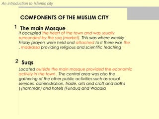 An introduction to Islamic city
COMPONENTS OF THE MUSLIM CITY
The main Mosque
It occupied the heart of the town and was usually
surrounded by the suq (market). This was where weekly
Friday prayers were held and attached to it there was the
madrassa providing religious and scientific teaching.
Located outside the main mosque provided the economic
activity in the town . The central area was also the
gathering of the other public activities such as social
services, administration, trade, arts and craft and baths
(hamman) and hotels (Funduq and Waqala(
Suqs
1
2
 