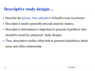 Descriptive study designs …
3/24/2024
 Describe the person, time and place of health event occurrence
 Descriptive studies generally precede analytic studies,
 Descriptive information is important to generate hypothesis that
should be tested by analytical study designs
 Thus, descriptive studies often help to generate hypotheses about
cause and effect relationship
 