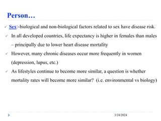 Person…
3/24/2024
 Sex:-biological and non-biological factors related to sex have disease risk.
 In all developed countries, life expectancy is higher in females than males
– principally due to lower heart disease mortality
 However, many chronic diseases occur more frequently in women
(depression, lupus, etc.)
 As lifestyles continue to become more similar, a question is whether
mortality rates will become more similar? (i.e. environmental vs biology)
 