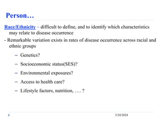 Person…
3/24/2024
Race/Ethnicity – difficult to define, and to identify which characteristics
may relate to disease occurrence
- Remarkable variation exists in rates of disease occurrence across racial and
ethnic groups
－ Genetics?
－ Socioeconomic status(SES)?
－ Environmental exposures?
－ Access to health care?
－ Lifestyle factors, nutrition, …. ?
 