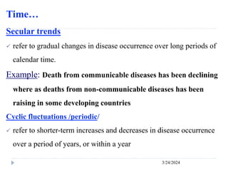 Time…
3/24/2024
Secular trends
 refer to gradual changes in disease occurrence over long periods of
calendar time.
Example: Death from communicable diseases has been declining
where as deaths from non-communicable diseases has been
raising in some developing countries
Cyclic fluctuations /periodic/
 refer to shorter-term increases and decreases in disease occurrence
over a period of years, or within a year
 