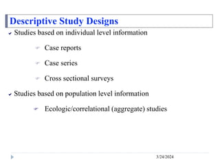 Descriptive Study Designs
3/24/2024
 Studies based on individual level information
 Case reports
 Case series
 Cross sectional surveys
 Studies based on population level information
 Ecologic/correlational (aggregate) studies
 