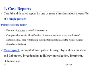 1. Case Reports
3/24/2024
 Careful and detailed report by one or more clinicians about the profile
of a single patient
Purpose of case report
－ Document unusual medical occurrences
－ Can provide clues in identification of a new disease or adverse effects of
exposures (i.e. case report gave the clue OC use increases the risk of venous
thromboembolism)
 Case report is compiled from patient history, physical examination
and Laboratory investigation, radiology investigation, Treatment,
Outcome, etc.
 
