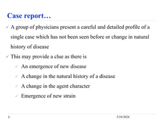Case report…
3/24/2024
 A group of physicians present a careful and detailed profile of a
single case which has not been seen before or change in natural
history of disease
 This may provide a clue as there is
 An emergence of new disease
 A change in the natural history of a disease
 A change in the agent character
 Emergence of new strain
 
