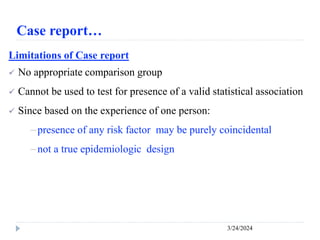 Case report…
3/24/2024
Limitations of Case report
 No appropriate comparison group
 Cannot be used to test for presence of a valid statistical association
 Since based on the experience of one person:
－presence of any risk factor may be purely coincidental
－not a true epidemiologic design
 