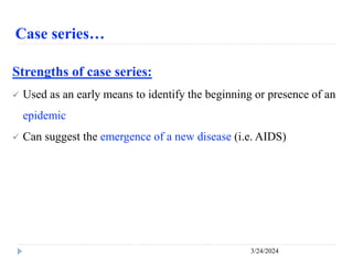 Case series…
3/24/2024
Strengths of case series:
 Used as an early means to identify the beginning or presence of an
epidemic
 Can suggest the emergence of a new disease (i.e. AIDS)
 