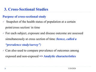 3. Cross-Sectional Studies
3/24/2024
Purpose of cross-sectional study
 Snapshot of the health status of population at a certain
point/cross section/ in time
 For each subject, exposure and disease outcome are assessed
simultaneously at cross section of time (hence, called a
“prevalence study/survey”)
 Can also used to compare prevalence of outcomes among
exposed and non-exposed => Analytic characteristics
 