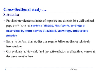 Cross-Sectional study …
3/24/2024
Strengths:
 Provides prevalence estimates of exposure and disease for a well-defined
population such as burden of disease, risk factors, coverage of
interventions, health service utilization, knowledge, attitude and
practice
 Easier to perform than studies that require follow-up (hence relatively
inexpensive)
 Can evaluate multiple risk (and protective) factors and health outcomes at
the same point in time
 