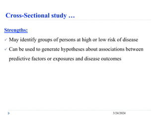 Cross-Sectional study …
3/24/2024
Strengths:
 May identify groups of persons at high or low risk of disease
 Can be used to generate hypotheses about associations between
predictive factors or exposures and disease outcomes
 