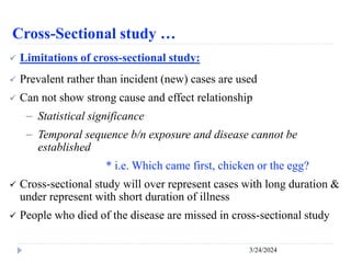Cross-Sectional study …
3/24/2024
 Limitations of cross-sectional study:
 Prevalent rather than incident (new) cases are used
 Can not show strong cause and effect relationship
－ Statistical significance
－ Temporal sequence b/n exposure and disease cannot be
established
* i.e. Which came first, chicken or the egg?
 Cross-sectional study will over represent cases with long duration &
under represent with short duration of illness
 People who died of the disease are missed in cross-sectional study
 