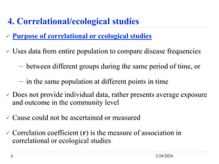 4. Correlational/ecological studies
3/24/2024
 Purpose of correlational or ecological studies
 Uses data from entire population to compare disease frequencies
－ between different groups during the same period of time, or
－ in the same population at different points in time
 Does not provide individual data, rather presents average exposure
and outcome in the community level
 Cause could not be ascertained or measured
 Correlation coefficient (r) is the measure of association in
correlational or ecological studies
 