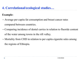 4. Correlational/ecological studies…
3/24/2024
Example:
－ Average per capita fat consumption and breast cancer rates
compared between countries.
－ Comparing incidence of dental carries in relation to fluoride content
of the water among towns in the rift valley.
－ Mortality from CHD in relation to per capita cigarette sales among
the regions of Ethiopia.
 