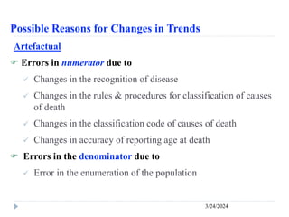 Possible Reasons for Changes in Trends
3/24/2024
Artefactual
 Errors in numerator due to
 Changes in the recognition of disease
 Changes in the rules & procedures for classification of causes
of death
 Changes in the classification code of causes of death
 Changes in accuracy of reporting age at death
 Errors in the denominator due to
 Error in the enumeration of the population
 