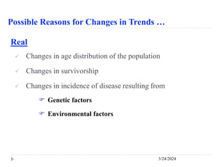 Possible Reasons for Changes in Trends …
3/24/2024
Real
 Changes in age distribution of the population
 Changes in survivorship
 Changes in incidence of disease resulting from
 Genetic factors
 Environmental factors
 