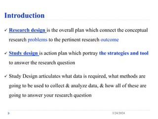 Introduction
 Research design is the overall plan which connect the conceptual
research problems to the pertinent research outcome
 Study design is action plan which portray the strategies and tool
to answer the research question
 Study Design articulates what data is required, what methods are
going to be used to collect & analyze data, & how all of these are
going to answer your research question
3/24/2024
 