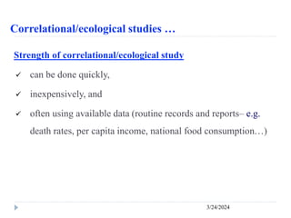 Correlational/ecological studies …
3/24/2024
Strength of correlational/ecological study
 can be done quickly,
 inexpensively, and
 often using available data (routine records and reports– e.g.
death rates, per capita income, national food consumption…)
 