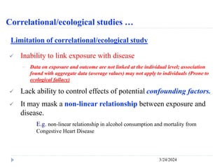 Correlational/ecological studies …
3/24/2024
Limitation of correlational/ecological study
 Inability to link exposure with disease
－ Data on exposure and outcome are not linked at the individual level; association
found with aggregate data (average values) may not apply to individuals (Prone to
ecological fallacy)
 Lack ability to control effects of potential confounding factors.
 It may mask a non-linear relationship between exposure and
disease.
E.g. non-linear relationship in alcohol consumption and mortality from
Congestive Heart Disease
 