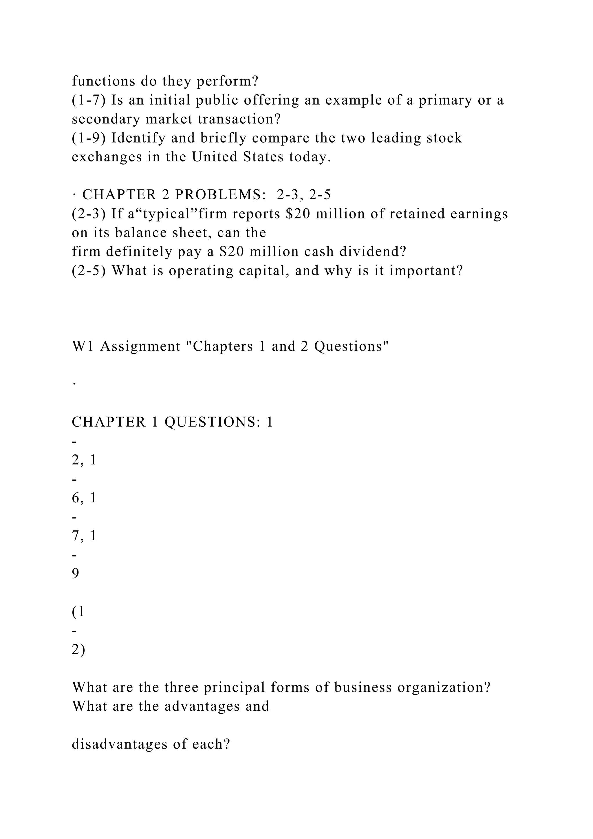 functions do they perform?
(1-7) Is an initial public offering an example of a primary or a
secondary market transaction?
(1-9) Identify and briefly compare the two leading stock
exchanges in the United States today.
· CHAPTER 2 PROBLEMS: 2-3, 2-5
(2-3) If a“typical”firm reports $20 million of retained earnings
on its balance sheet, can the
firm definitely pay a $20 million cash dividend?
(2-5) What is operating capital, and why is it important?
W1 Assignment "Chapters 1 and 2 Questions"
·
CHAPTER 1 QUESTIONS: 1
-
2, 1
-
6, 1
-
7, 1
-
9
(1
-
2)
What are the three principal forms of business organization?
What are the advantages and
disadvantages of each?
 