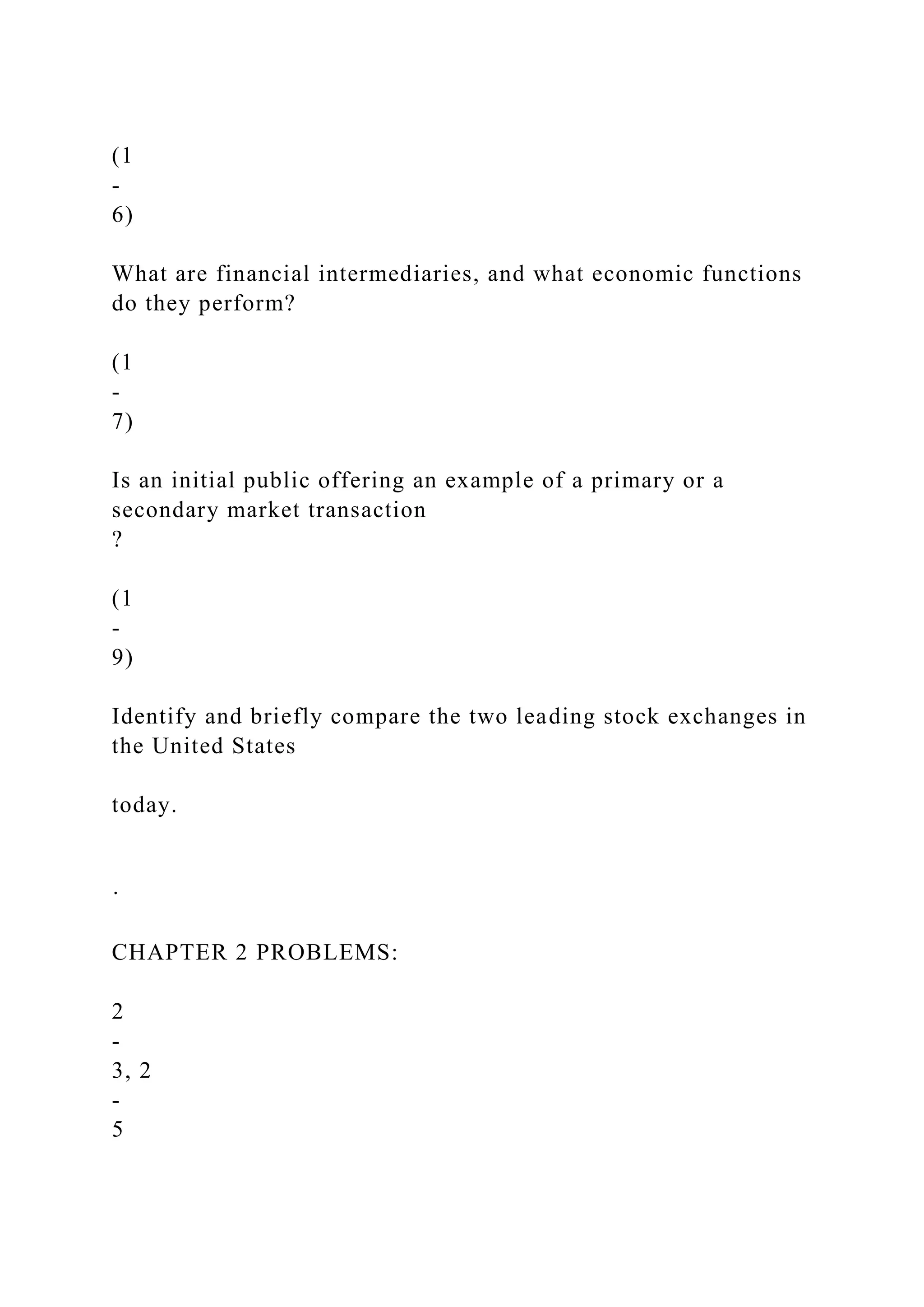 (1
-
6)
What are financial intermediaries, and what economic functions
do they perform?
(1
-
7)
Is an initial public offering an example of a primary or a
secondary market transaction
?
(1
-
9)
Identify and briefly compare the two leading stock exchanges in
the United States
today.
·
CHAPTER 2 PROBLEMS:
2
-
3, 2
-
5
 